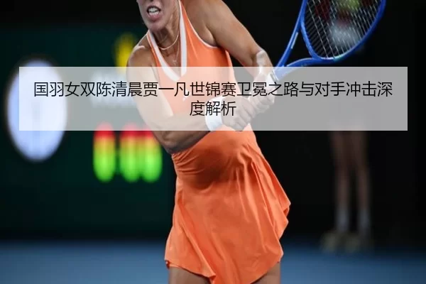 国羽女双陈清晨贾一凡世锦赛卫冕之路与对手冲击深度解析