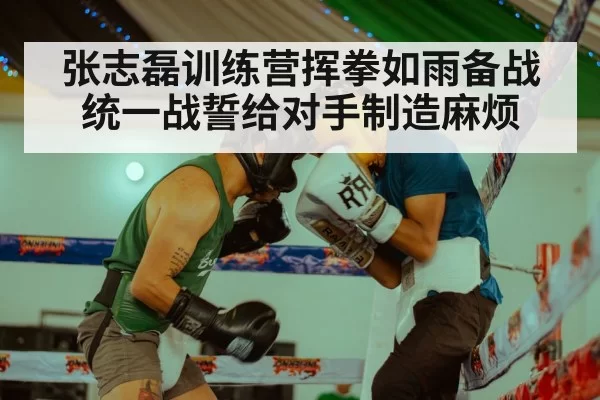 张志磊训练营挥拳如雨备战统一战誓给对手制造麻烦